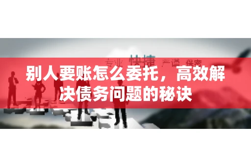 别人要账怎么委托，高效解决债务问题的秘诀