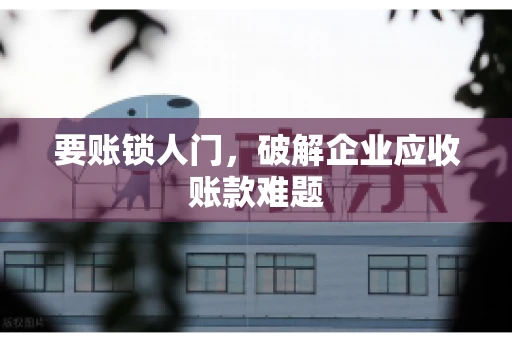 要账锁人门，破解企业应收账款难题