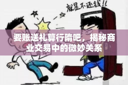 要账送礼算行隋吧，揭秘商业交易中的微妙关系