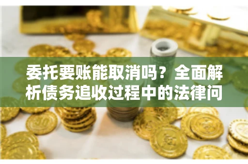 委托要账能取消吗？全面解析债务追收过程中的法律问题