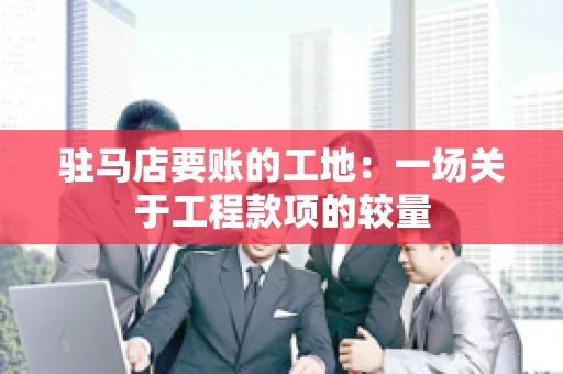 驻马店要账的工地：一场关于工程款项的较量