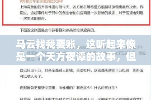 马云找我要账,这听起来像是一个天方夜谭的故事,但事实上,这确实发生在了我的朋友小王身上。那天,小王兴奋地给我打电话,说马云找他要账了。这让我感到十分惊讶,于是便开始询问事情的来龙去脉。 马云找我要账,这听起来像是一个天方夜谭的故事,但事实上,这确实发生在了我的朋友小王身上。那天,小王兴奋地给我打电话,说马云找他要账了。这让我感到十分惊讶,于是便开始询问事情的来龙去脉。