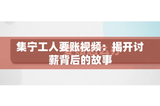 集宁工人要账视频：揭开讨薪背后的故事