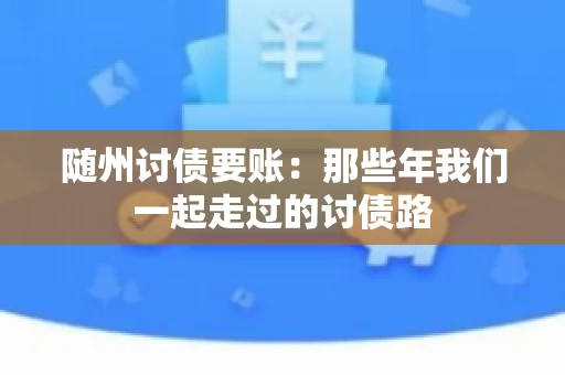 随州讨债要账:那些年我们一起走过的讨债路 随州讨债要账:那些年我们一起走过的讨债路