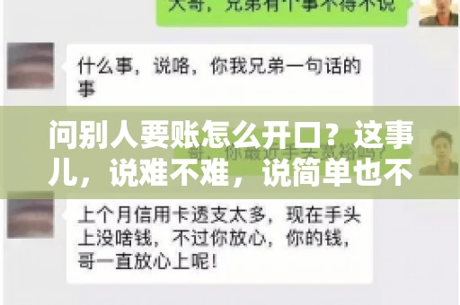 问别人要账怎么开口?这事儿,说难不难,说简单也不简单。咱们得讲究个策略,得让人家心甘情愿地把钱给你。下面,我就来跟大家聊聊这个话题,希望能帮到那些正在为要账头疼的朋友们。 问别人要账怎么开口?这事儿,说难不难,说简单也不简单。咱们得讲究个策略,得让人家心甘情愿地把钱给你。下面,我就来跟大家聊聊这个话题,希望能帮到那些正在为要账头疼的朋友们。