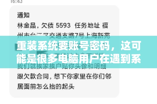 重装系统要账号密码,这可能是很多电脑用户在遇到系统问题时都会遇到的一个问题。今天,我就来和大家聊聊这个话题,希望能帮助到那些正在为重装系统而烦恼的朋友们。 重装系统要账号密码,这可能是很多电脑用户在遇到系统问题时都会遇到的一个问题。今天,我就来和大家聊聊这个话题,希望能帮助到那些正在为重装系统而烦恼的朋友们。