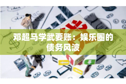 邓超马学武要账：娱乐圈的债务风波