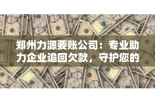 郑州力源要账公司：专业助力企业追回欠款，守护您的资金安全