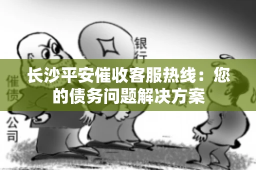 长沙平安催收客服热线：您的债务问题解决方案